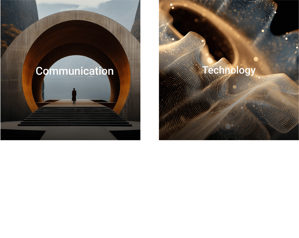 03 Communication Strategy: We design creative narratives, concepts and storytelling with strategic frameworks that feed into human-first experiential design across physical and digital spaces.  04 Technology Strategy: We build innovation roadmaps and technology pipelines to identify new growth spaces that brands can harness to unlock business intelligence and commercial growth.